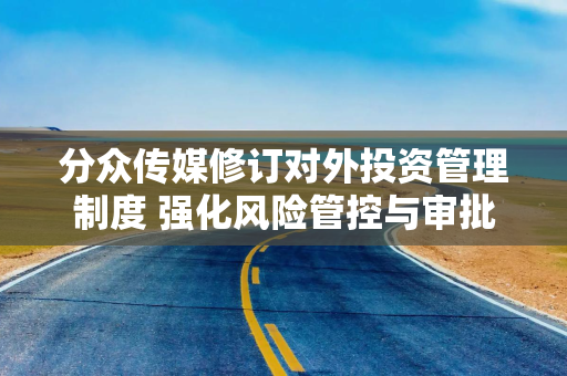 分众传媒修订对外投资管理制度 强化风险管控与审批流程