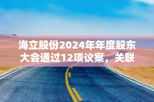 海立股份2024年年度股东大会通过12项议案，关联交易及对外担保获批准
