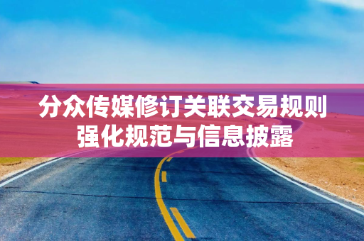 分众传媒修订关联交易规则 强化规范与信息披露