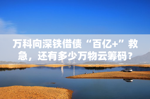 万科向深铁借债“百亿+”救急，还有多少万物云筹码？