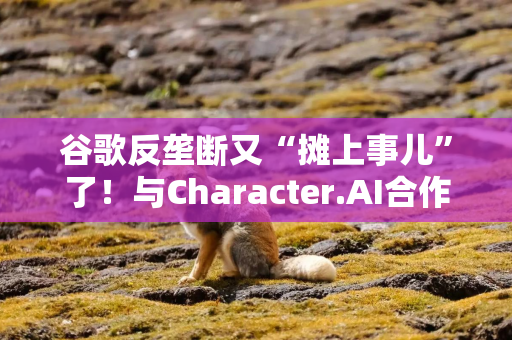 谷歌反垄断又“摊上事儿”了！与Character.AI合作协议遭审查