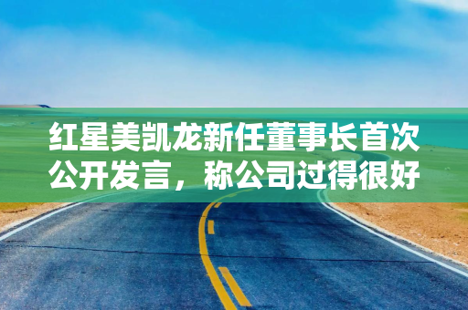 红星美凯龙新任董事长首次公开发言，称公司过得很好