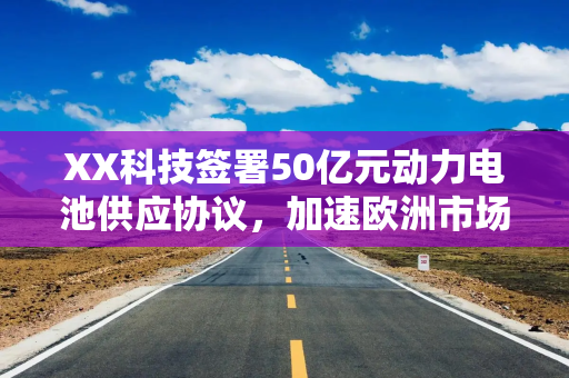 XX科技签署50亿元动力电池供应协议，加速欧洲市场布局
