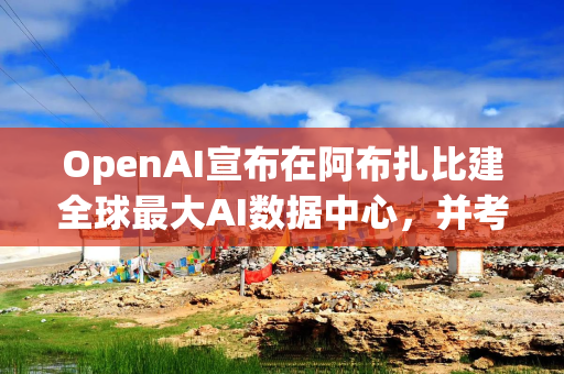OpenAI宣布在阿布扎比建全球最大AI数据中心，并考虑扩张至亚太地区