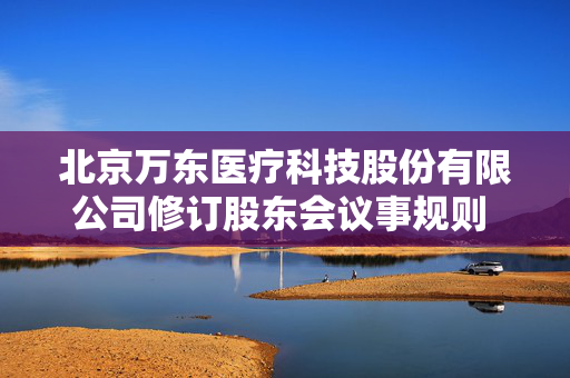 北京万东医疗科技股份有限公司修订股东会议事规则 强化公司治理与股东权益保障