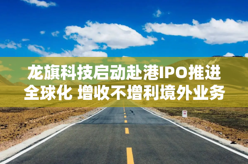 龙旗科技启动赴港IPO推进全球化 增收不增利境外业务毛利率仅1.19%