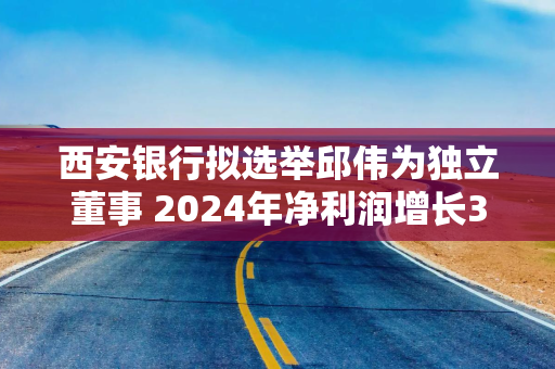 西安银行拟选举邱伟为独立董事 2024年净利润增长3.91%至25.59亿元