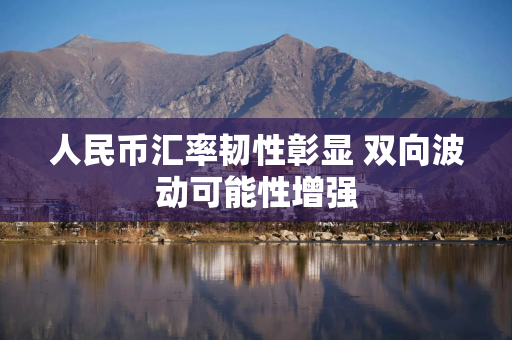 人民币汇率韧性彰显 双向波动可能性增强