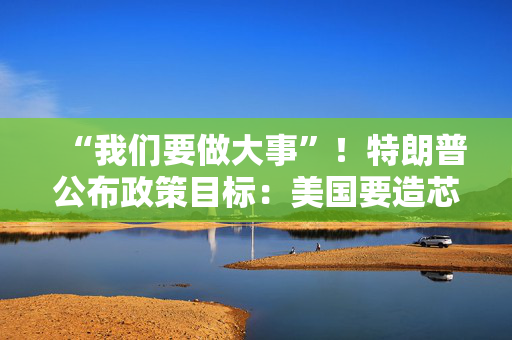 “我们要做大事”！特朗普公布政策目标：美国要造芯片和坦克 而非T恤袜子