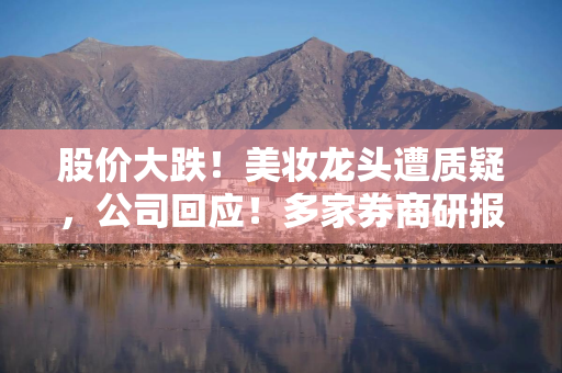 股价大跌！美妆龙头遭质疑，公司回应！多家券商研报被“声讨”