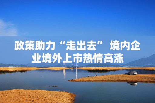 政策助力“走出去” 境内企业境外上市热情高涨