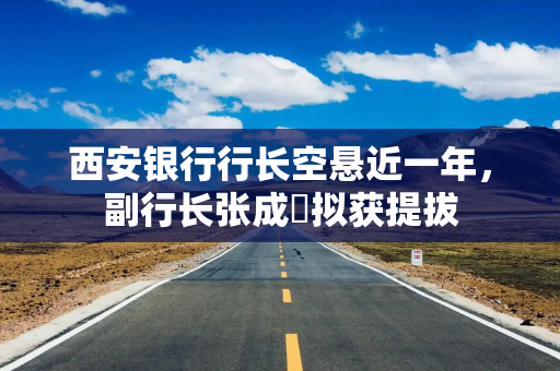 西安银行行长空悬近一年，副行长张成喆拟获提拔