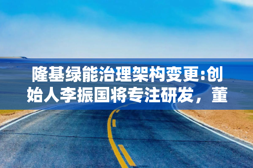 隆基绿能治理架构变更:创始人李振国将专注研发，董事长钟宝申负责经营管理