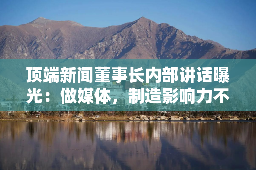顶端新闻董事长内部讲话曝光：做媒体，制造影响力不难
