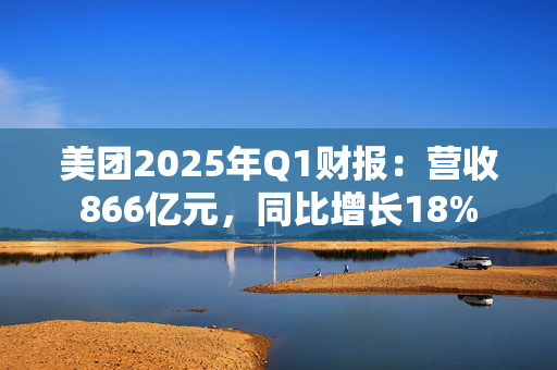 美团2025年Q1财报：营收866亿元，同比增长18%