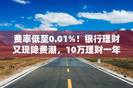 费率低至0.01%！银行理财又现降费潮，10万理财一年管理费只需10元