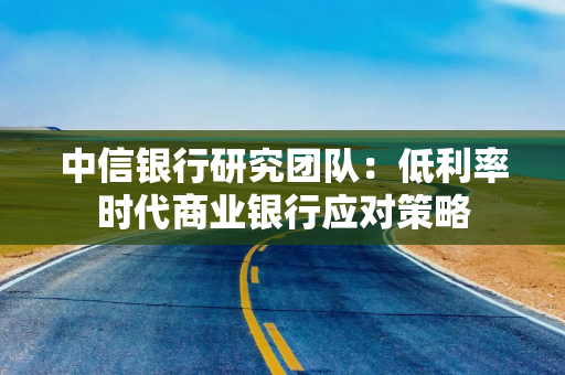 中信银行研究团队：低利率时代商业银行应对策略