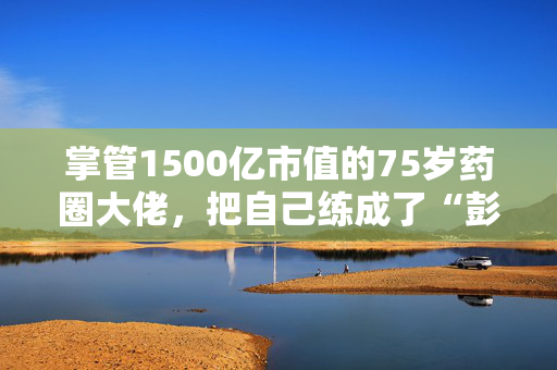 掌管1500亿市值的75岁药圈大佬，把自己练成了“彭于晏”