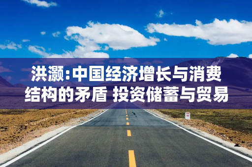 洪灏:中国经济增长与消费结构的矛盾 投资储蓄与贸易顺差深层分析