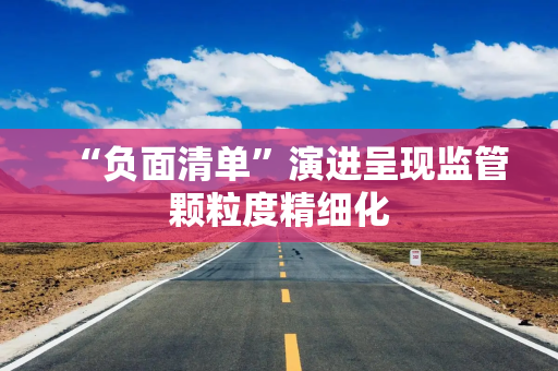 “负面清单”演进呈现监管颗粒度精细化