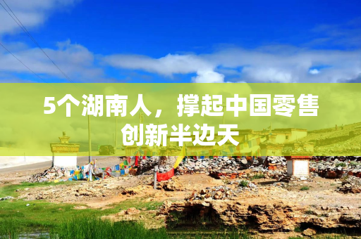 5个湖南人，撑起中国零售创新半边天