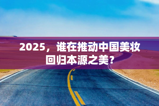 2025，谁在推动中国美妆回归本源之美？