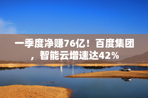 一季度净赚76亿！百度集团，智能云增速达42%