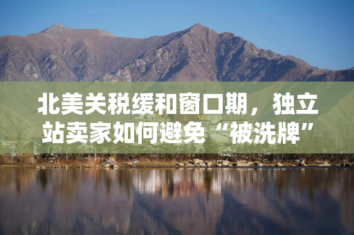 北美关税缓和窗口期，独立站卖家如何避免“被洗牌”？