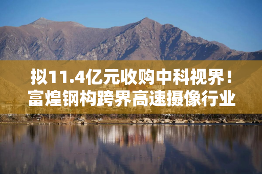 拟11.4亿元收购中科视界！富煌钢构跨界高速摄像行业，能否成为第二增长曲线？