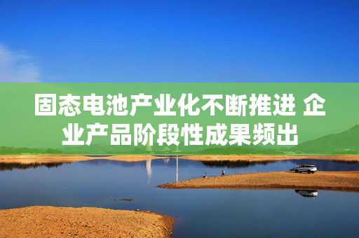 固态电池产业化不断推进 企业产品阶段性成果频出