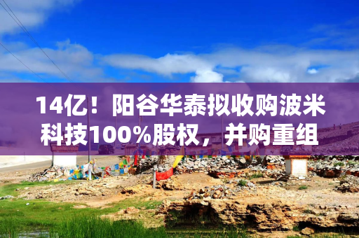 14亿！阳谷华泰拟收购波米科技100%股权，并购重组被受理