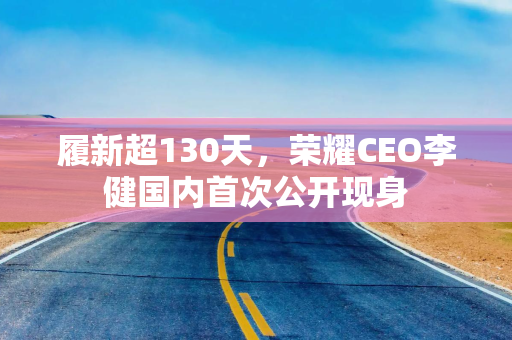 履新超130天，荣耀CEO李健国内首次公开现身