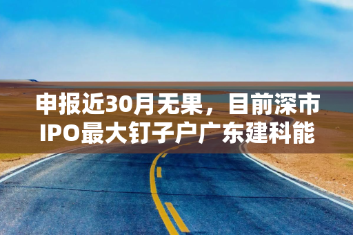 申报近30月无果，目前深市IPO最大钉子户广东建科能否“翻盘”？