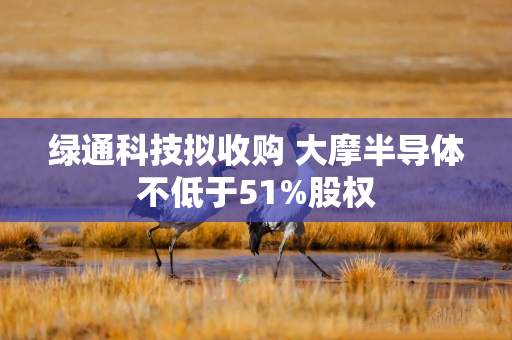 绿通科技拟收购 大摩半导体不低于51%股权