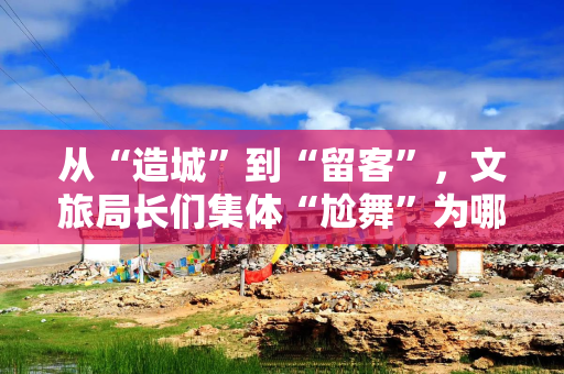 从“造城”到“留客”，文旅局长们集体“尬舞”为哪般？