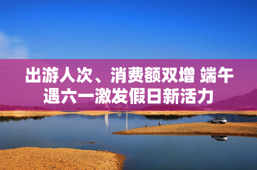 出游人次、消费额双增 端午遇六一激发假日新活力