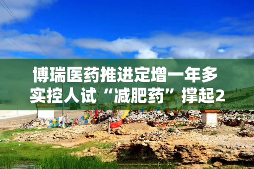 博瑞医药推进定增一年多 实控人试“减肥药”撑起200多亿市值