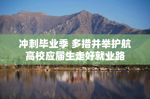 冲刺毕业季 多措并举护航高校应届生走好就业路