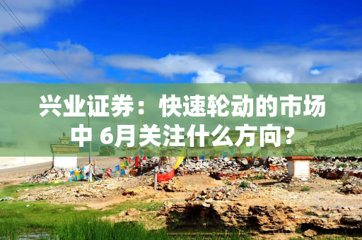 兴业证券：快速轮动的市场中 6月关注什么方向？