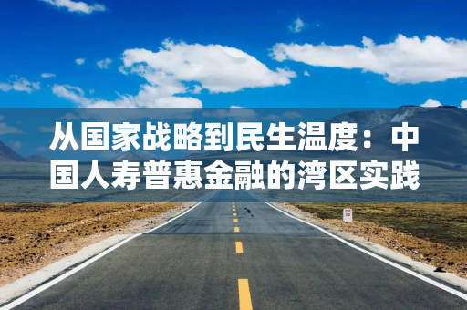 从国家战略到民生温度：中国人寿普惠金融的湾区实践