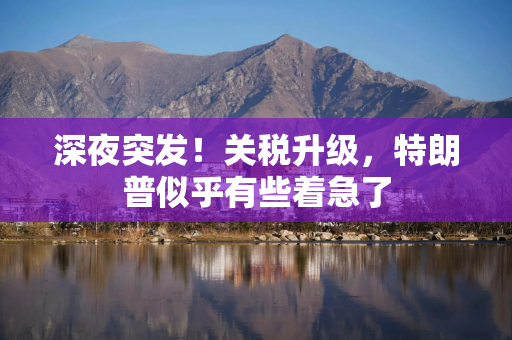 深夜突发！关税升级，特朗普似乎有些着急了