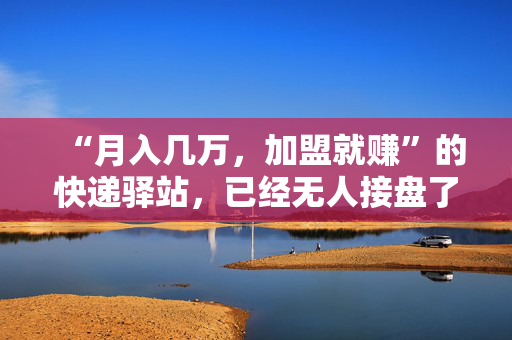 “月入几万，加盟就赚”的快递驿站，已经无人接盘了