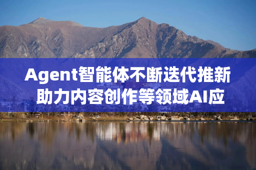 Agent智能体不断迭代推新 助力内容创作等领域AI应用的商业化加速