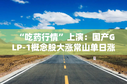 “吃药行情”上演：国产GLP-1概念股大涨常山单日涨幅20%，谁来角逐千亿盛宴？
