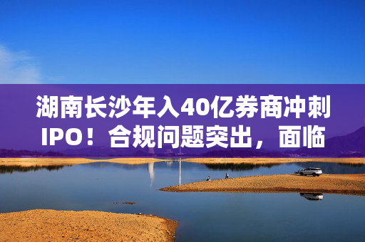 湖南长沙年入40亿券商冲刺IPO！合规问题突出，面临重大诉讼