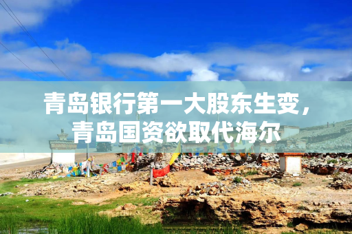 青岛银行第一大股东生变，青岛国资欲取代海尔