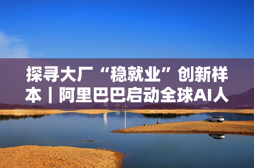 探寻大厂“稳就业”创新样本｜阿里巴巴启动全球AI人才招募 顶尖人才直通前沿技术攻关
