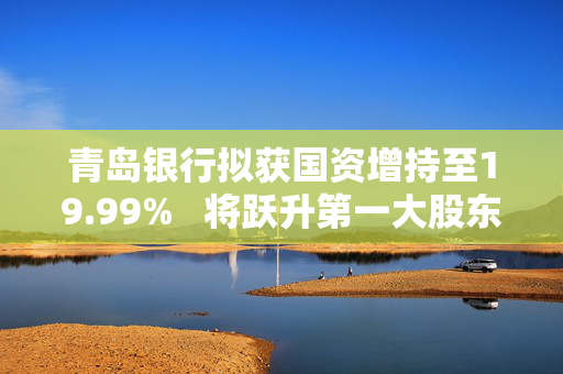 青岛银行拟获国资增持至19.99%   将跃升第一大股东