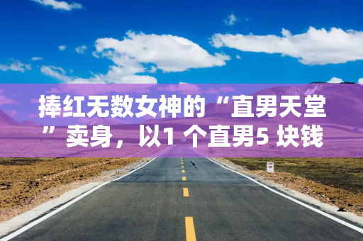 捧红无数女神的“直男天堂”卖身，以1 个直男5 块钱的价格卖的…