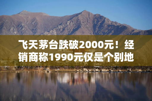 飞天茅台跌破2000元！经销商称1990元仅是个别地区，普遍报价在2030元左右